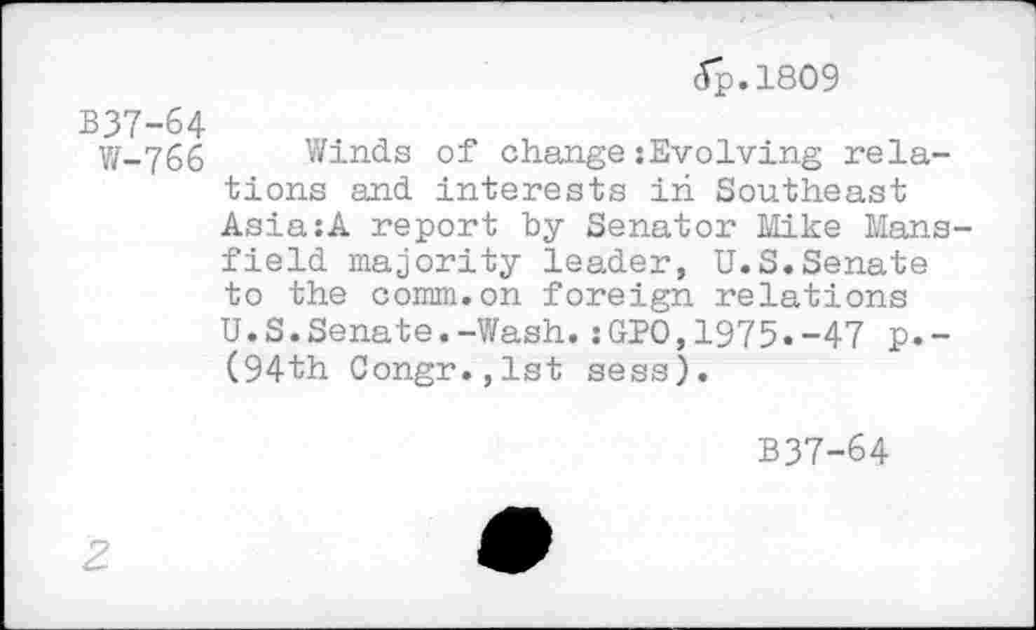 ﻿(Tp.1809
B37-64
W-766 Winds of change :Evolving relations and interests in Southeast Asia:A report by Senator Mike Mansfield majority leader, U.S.Senate to the comm.on foreign relations U.S.Senate.-Wash.: GJ?0,1975«-47 p.-(94th Congr.jlst sess).
B37-64
2